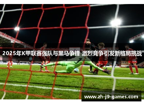 2025年K甲联赛强队与黑马争锋 激烈竞争引发新格局挑战