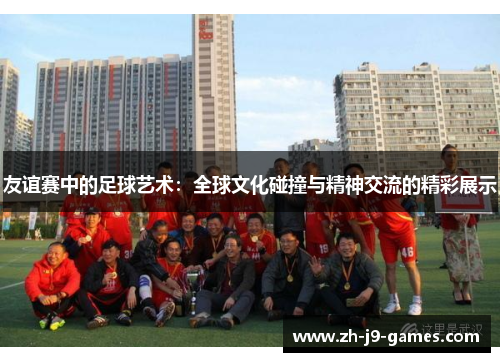 友谊赛中的足球艺术：全球文化碰撞与精神交流的精彩展示