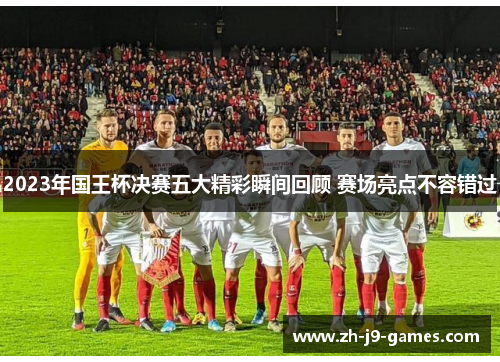 2023年国王杯决赛五大精彩瞬间回顾 赛场亮点不容错过