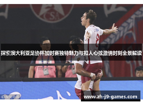 探索澳大利亚足协杯加时赛独特魅力与扣人心弦激情时刻全景解读