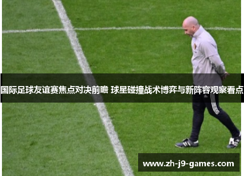 国际足球友谊赛焦点对决前瞻 球星碰撞战术博弈与新阵容观察看点
