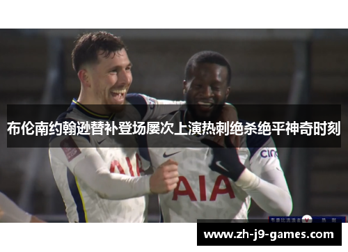 布伦南约翰逊替补登场屡次上演热刺绝杀绝平神奇时刻 布伦南约翰逊替补登场屡次上演热刺绝杀绝平神奇时刻