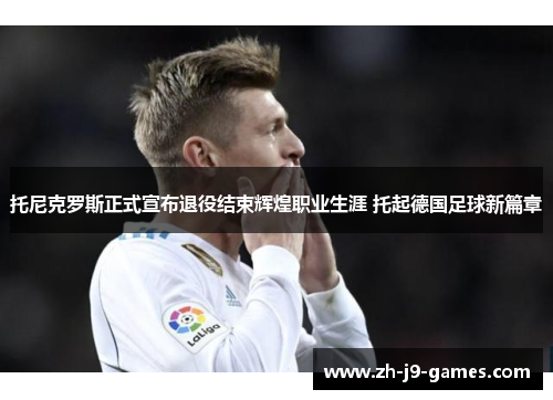 托尼克罗斯正式宣布退役结束辉煌职业生涯 托起德国足球新篇章