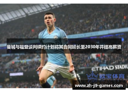 曼城与福登谈判续约计划将其合同延长至2030年并提高薪资